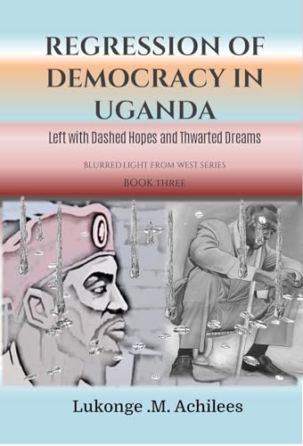 Regression of Democracy in Uganda: Left with Dashed Hopes and Thwarted Dreams (The blurrered Light from West Series Book 2)