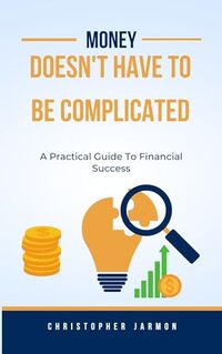 Money Doesn't Have To Be Complicated: A Practical Guide To Financial Success