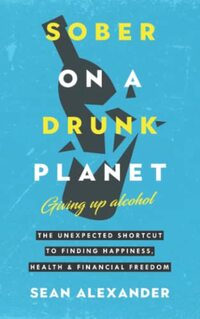 Sober On A Drunk Planet: Giving Up Alcohol. The Unexpected Shortcut to Finding Happiness, Health and Financial Freedom