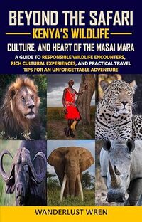 Beyond the Safari: Kenya’s Wildlife, Culture, and Heart of the Masai Mara: A Guide to Responsible Wildlife Encounters, Rich Cultural Experiences, and Practical Travel Tips for Kenya
