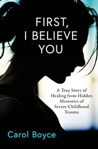 First, I Believe You: A True Story of Healing from Hidden Memories of Severe Childhood Trauma