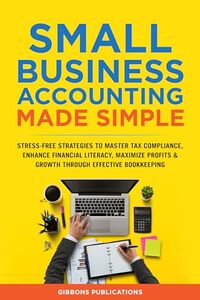 Small Business Accounting Made Simple: Stress-Free Strategies to Master Tax Compliance, Enhance Financial Literacy, and Maximize Profits & Growth Through Effective Bookkeeping