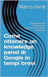 Come ottenere un knowledge panel di Google in tempi brevi: Strategie Avanzate e Tecniche SEO per Aumentare la Tua Visibilità e Autorità Online (Italian Edition)