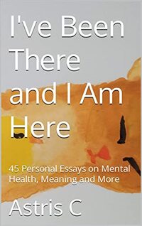 I've Been There and I Am Here: 45 Personal Essays on Mental Health, Meaning and More