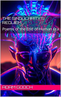 The Singularity's Requiem: Poems of the End of Human Era Adam Gooch