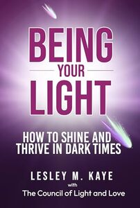 Being Your Light: How to Shine and Thrive in Dark Times (Channelling with Lesley M. Kaye Book 1)