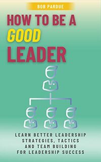 How To Be a Good Leader: Learn Better Leadership Strategies, Tactics and Team Building for Leadership Success