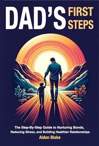 Dads First Steps: The Step-By-Step fathers Guide to Nurturing Bonds, Reducing Stress, and Building Healthier Relationships with their children.