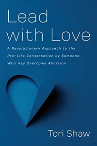 Lead with Love: A Revolutionary Approach to the Pro-Life Conversation by Someone Who Has Overcome Abortion