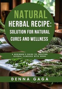 Natural Herbal Recipes: Solution For Natural Cures And Wellness: A Beginner's Guide to Treating Several Illnesses With Herbs