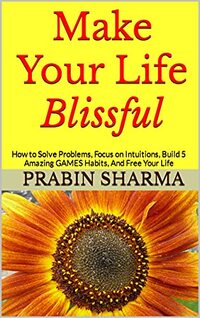 Make Your Life Blissful: How to Solve Problems, Focus on Intuitions, Build 5 Amazing GAMES Habits, And Free Your Life (Personal Growth)