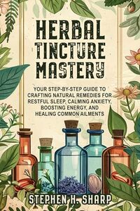 Herbal Tincture Mastery: Your Step-by-Step Guide to Crafting Natural Remedies for Restful Sleep, Calming Anxiety, Boosting Energy, and Healing Common Ailments