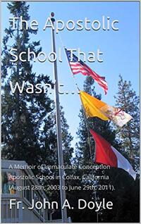 The Apostolic School That Wasnâ€™tâ€¦: A Memoir of Immaculate Conception Apostolic School in Colfax, California (August 28th, 2003 to June 29th, 2011).