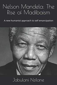 Nelson Mandela: The Rise of Madibaism: A new humanist approach to self emancipation