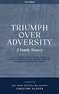 Triumph Over Adversity: A Dutch Family History Before, During, & After Internment in the Japanese Camps During World War Two in Indonesia 1st Edition