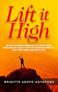 Lift it High: 58 Motivational Messages to Uplift Your Dreams into Reality For The Desirable Results Into Greatness and Elevation (Achieve your dreams Now Book 1) - Published on Apr, 2023