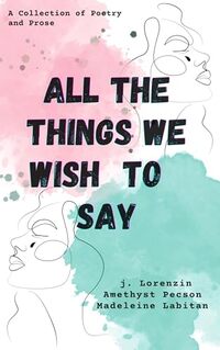 All the Things We Wish to Say: A Collection of Poetry and Prose