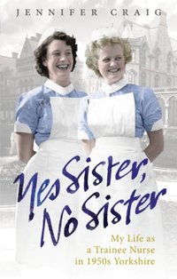 Yes Sister, No Sister: My Life as a Trainee Nurse in 1950s Yorkshire