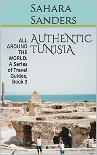 AUTHENTIC TUNISIA  + Free Bonuses: FIRST CLASS UPGRADE, TRAVEL ADVICE, and More (ALL AROUND THE WORLD: A Series of Travel Guides Book 3)