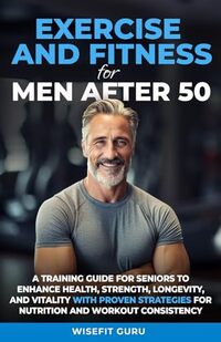 EXERCISE AND FITNESS FOR MEN AFTER 50: A Training Guide for Seniors to Enhance Health, Strength, Longevity, and Vitality - With Proven Strategies for Nutrition and Workout Consistency