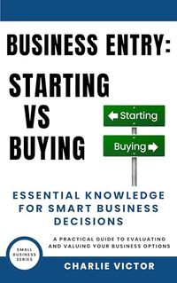 Business Entry Starting vs Buying - Essential Knowledge for Smart Business Decisions: A Practical Guide to Evaluating and Valuing Your Business Options (Small Business Series Book 2)