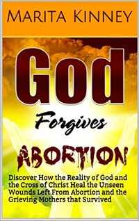 Abortion: God Forgives Abortion: Discover How the Reality of God and the Cross of Christ Heal the Unseen Wounds Left From Abortion and the Grieving Mothers that Survived