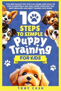 10 Steps to Simple Puppy Training for Kids: Fun and simple tips you can learn and apply in just 15 minutes a day, so you'll have the best behaved and trained dog ever. (The Smart Puppy Series)