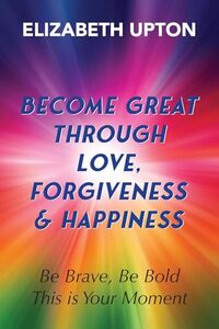 Become Great Through Love, Forgiveness, & Happiness: Be Brave, Be Bold, This is Your Moment
