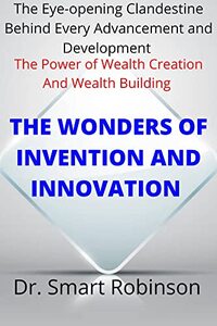 THE WONDERS OF INVENTION AND INNOVATION: The Eye-opening Clandestine Behind Every Advancement And Development (The Power Of Wealth Creation And Wealth Building)