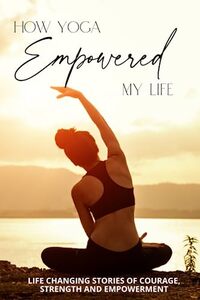 How Yoga Empowered My Life: Life Changing Stories of Courage, Strength and Empowerment