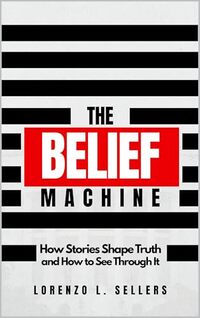 The Belief Machine: How Stories Shape Truth and How To See Through It
