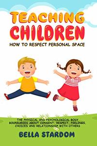 TEACHING CHILDREN HOW TO RESPECT PERSONAL SPACE: The Physical and Psychological Body Boundaries About Consent, Respect, Feelings, Choices And Relationship With Others