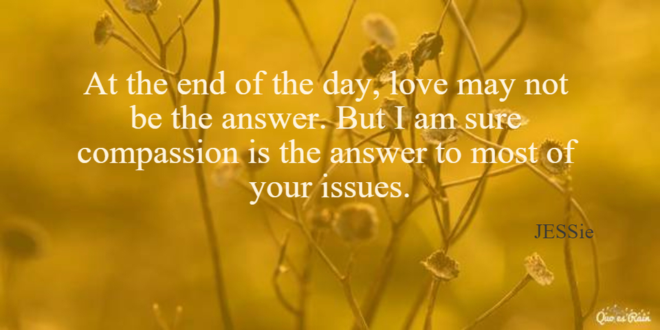 at the end of the day love may not be the answer but i am sure compassion is the answer...