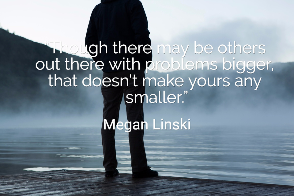 though there may be others out there with problems bigger that doesnt make yours...