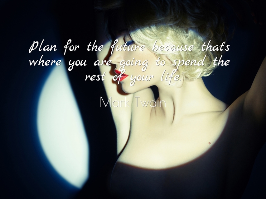 plan for the future because thats where you are going to spend the rest of your life...