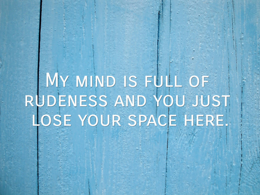 my mind is full of rudeness and you just lose your space here...