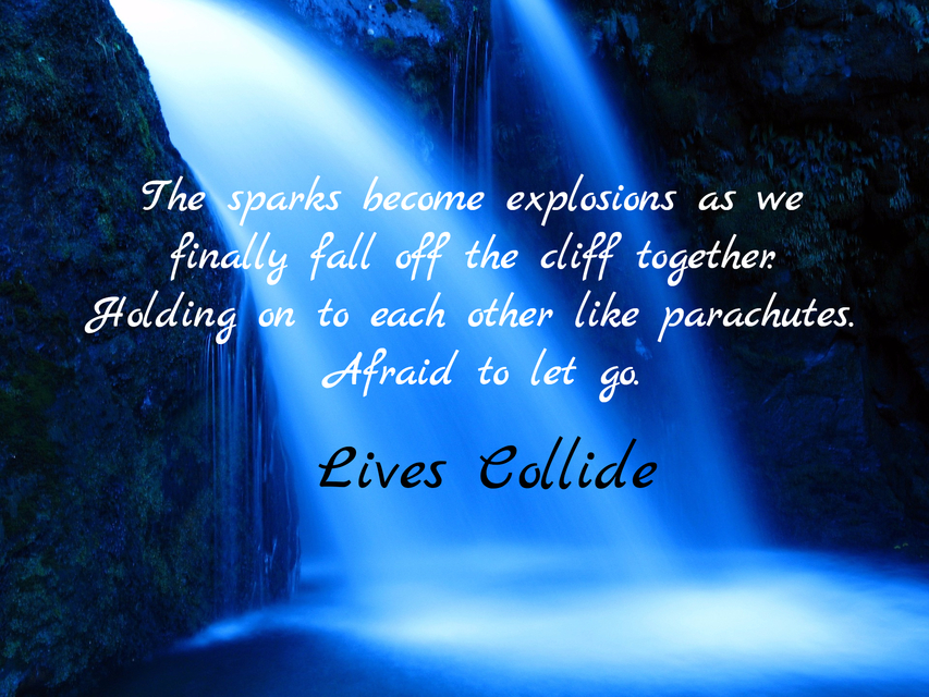 the sparks become explosions as we finally fall off the cliff together holding on to...