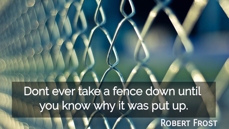 dont ever take a fence down until you know why it was put up...