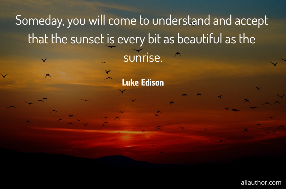 someday you will come to understand and accept that the sunset is every bit as beautiful...