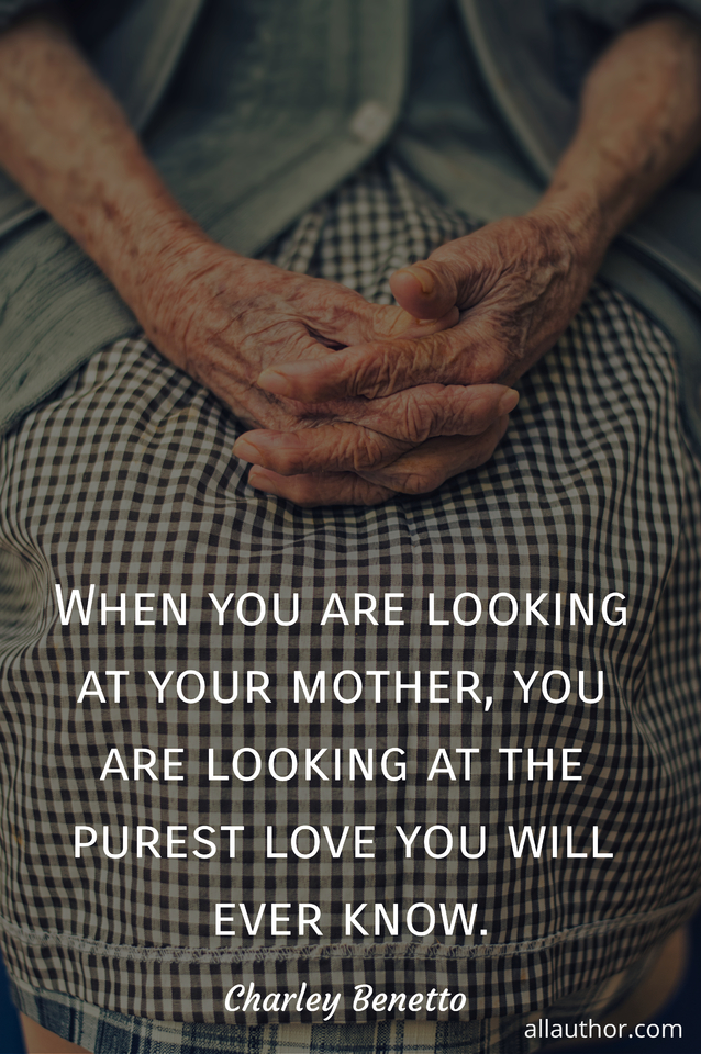 when you are looking at your mother you are looking at the purest love you will ever...