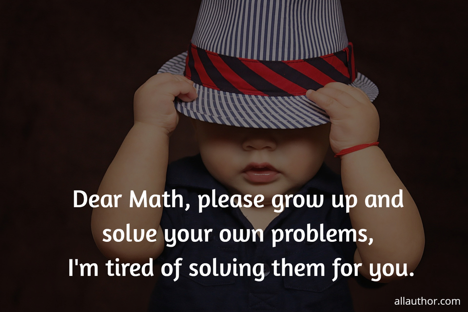 dear math please grow up and solve your own problems im tired of solving them for you...