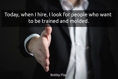 today when i hire i look for people who want to be trained and molded...