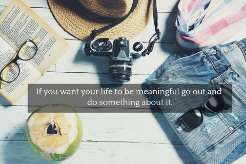 if you want your life to be meaningful go out and do something about it...