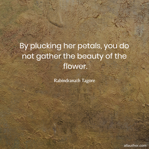by plucking her petals you do not gather the beauty of the flower...