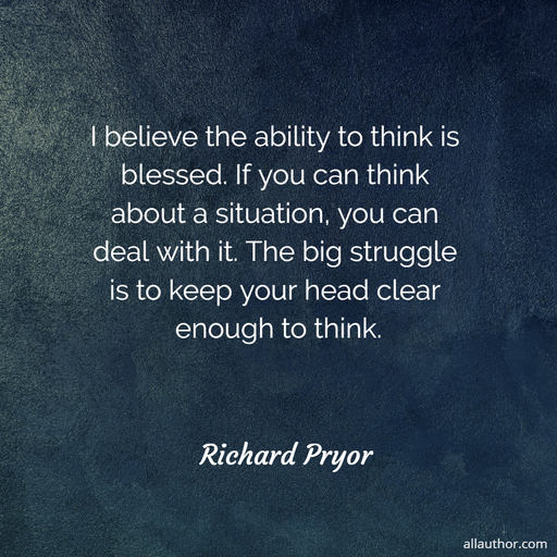 i believe the ability to think is blessed if you can think about a situation you can...