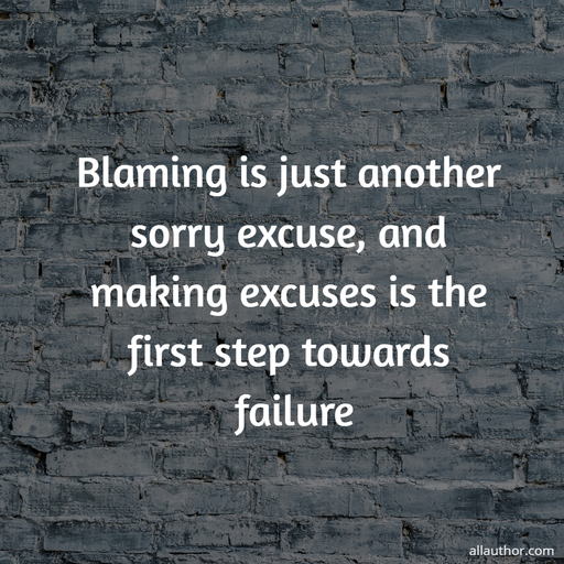 blaming is just another sorry excuse and making excuses is the first step towards failure...