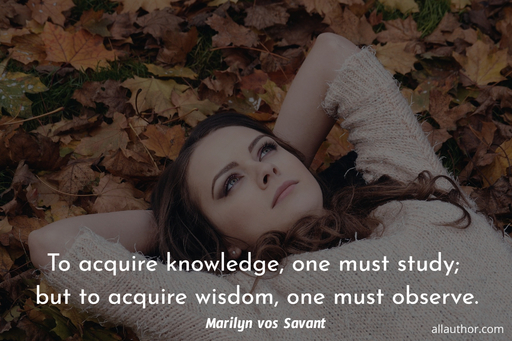 to acquire knowledge one must study but to acquire wisdom one must observe...