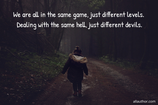 we are all in the same game just different levels dealing with the same hell just...