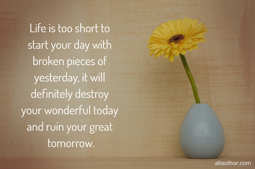 life is too short to start your day with broken pieces of yesterday it will definitely...