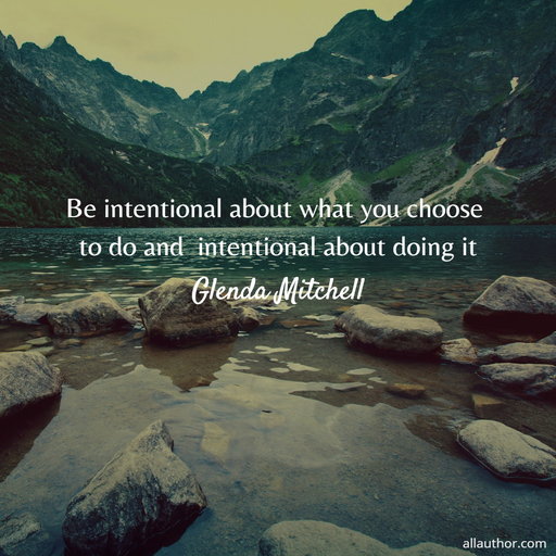 be intentional about what you choose to do and  intentional about doing it...